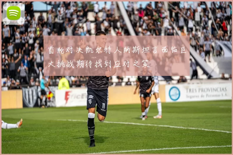 首轮对决凯尔特人纳斯坦言面临巨大挑战期待找到应对之策