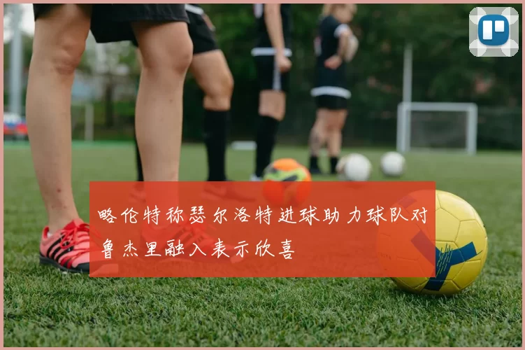略伦特称瑟尔洛特进球助力球队对鲁杰里融入表示欣喜