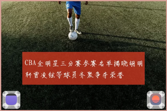 CBA全明星三分赛参赛名单揭晓胡明轩曾凌铉等球员齐聚争夺荣誉