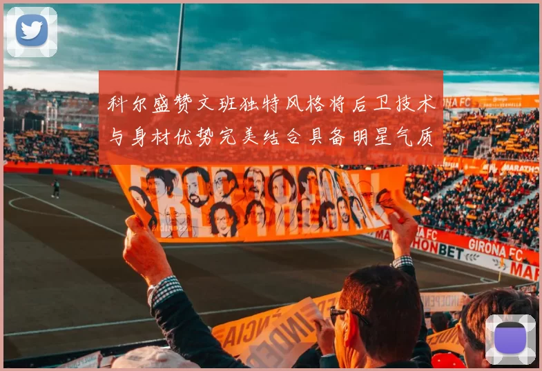 科尔盛赞文班独特风格将后卫技术与身材优势完美结合具备明星气质与球队形象