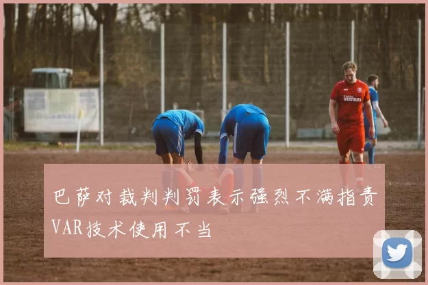 巴萨对裁判判罚表示强烈不满指责VAR技术使用不当