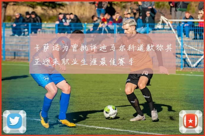 卡萨诺为曾批评迪马尔科道歉称其正迎来职业生涯最佳赛季