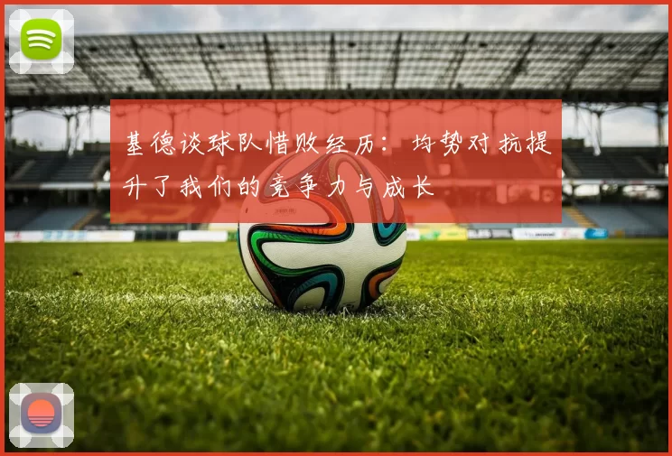 基德谈球队惜败经历：均势对抗提升了我们的竞争力与成长