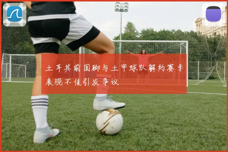 土耳其前国脚与土甲球队解约赛季表现不佳引发争议