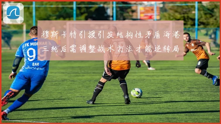 穆斯卡特引援引发结构性矛盾海港三轮后需调整战术打法才能逆转局面