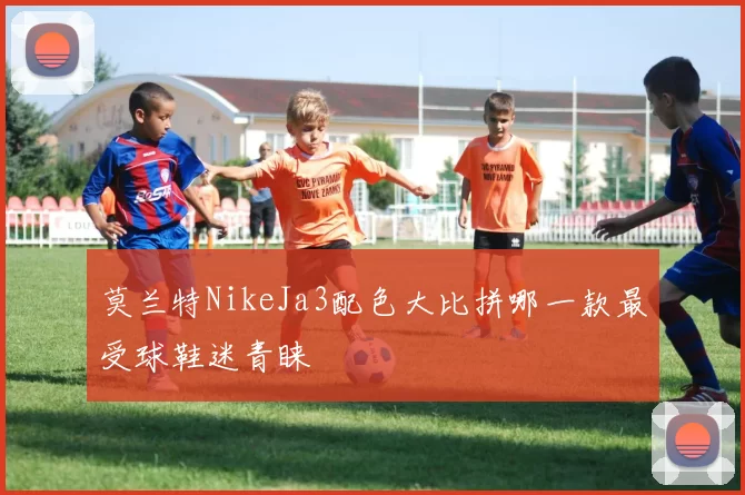 莫兰特NikeJa3配色大比拼哪一款最受球鞋迷青睐