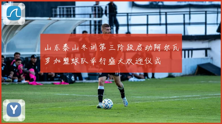 山东泰山冬训第三阶段启动阿尔瓦罗加盟球队举行盛大欢迎仪式