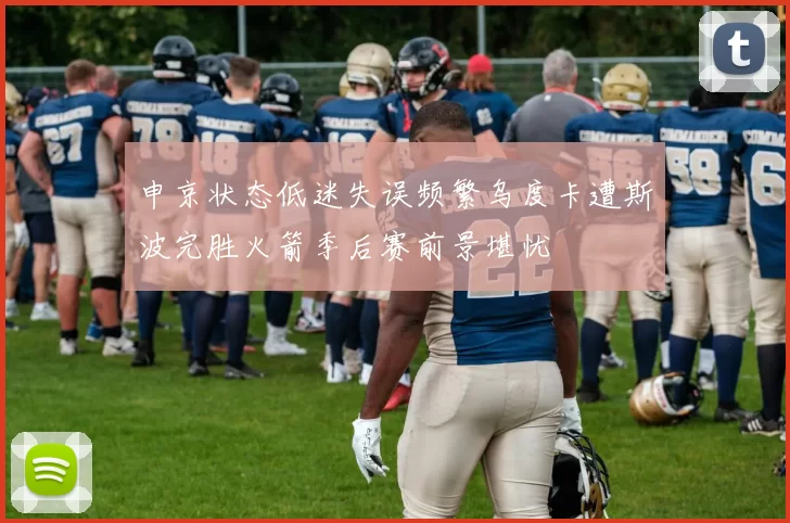 申京状态低迷失误频繁乌度卡遭斯波完胜火箭季后赛前景堪忧