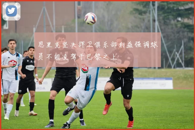 恩里克坚决捍卫俱乐部利益强调球员不能凌驾于巴黎之上
