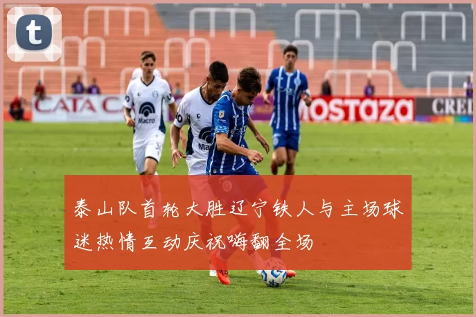 泰山队首轮大胜辽宁铁人与主场球迷热情互动庆祝嗨翻全场