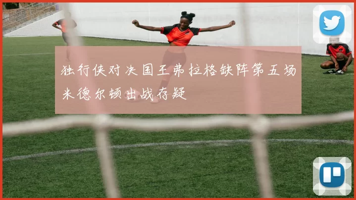 独行侠对决国王弗拉格缺阵第五场米德尔顿出战存疑