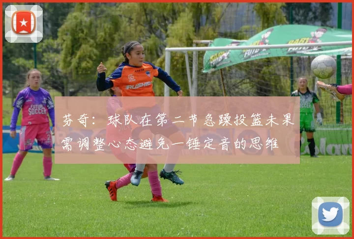 芬奇：球队在第二节急躁投篮未果需调整心态避免一锤定音的思维