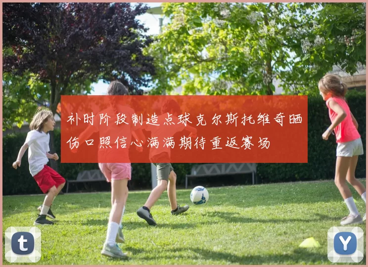 补时阶段制造点球克尔斯托维奇晒伤口照信心满满期待重返赛场