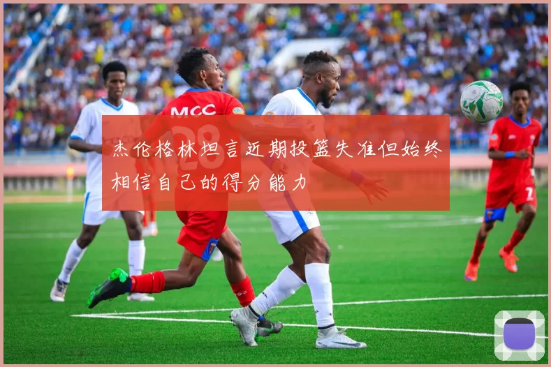 杰伦格林坦言近期投篮失准但始终相信自己的得分能力