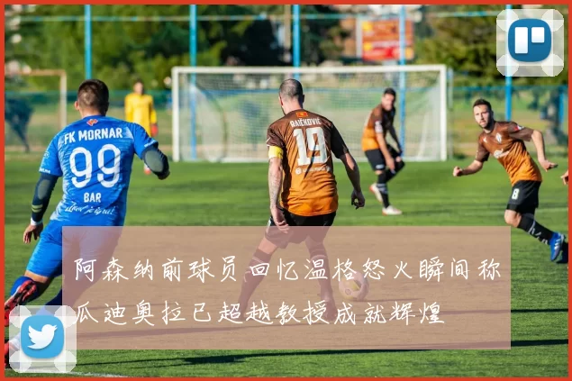 阿森纳前球员回忆温格怒火瞬间称瓜迪奥拉已超越教授成就辉煌