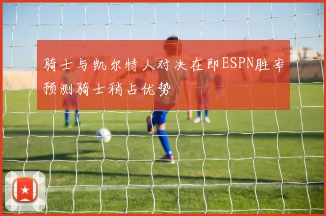 骑士与凯尔特人对决在即ESPN胜率预测骑士稍占优势