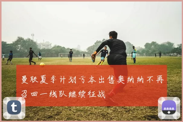 曼联夏季计划亏本出售奥纳纳不再召回一线队继续征战