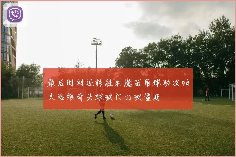 最后时刻逆转胜利魔笛角球助攻帕夫洛维奇头球破门打破僵局