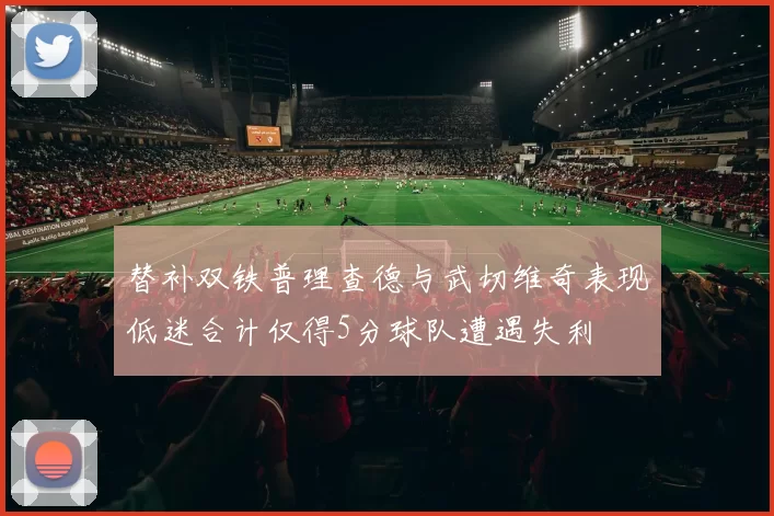 替补双铁普理查德与武切维奇表现低迷合计仅得5分球队遭遇失利