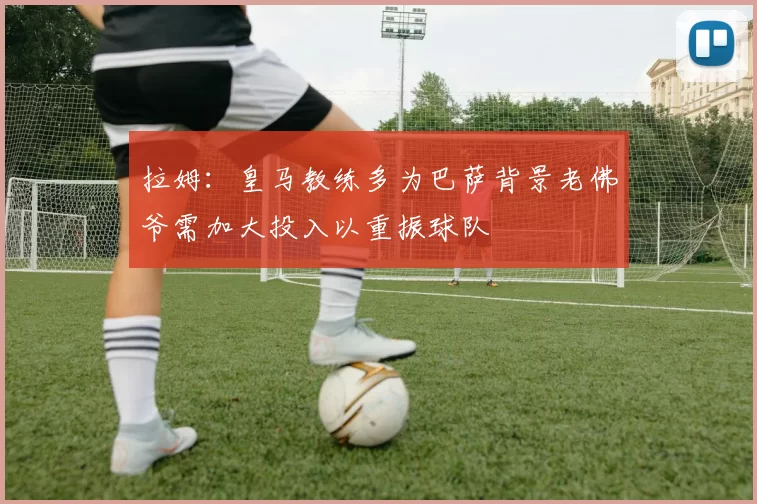 拉姆：皇马教练多为巴萨背景老佛爷需加大投入以重振球队