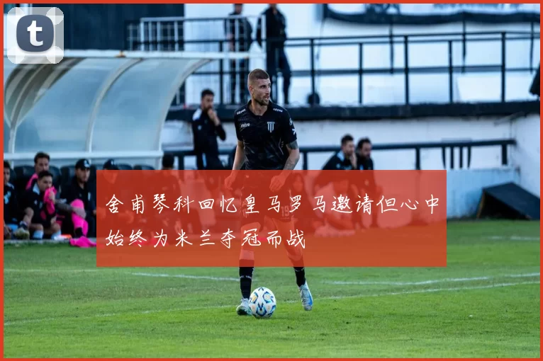 舍甫琴科回忆皇马罗马邀请但心中始终为米兰夺冠而战